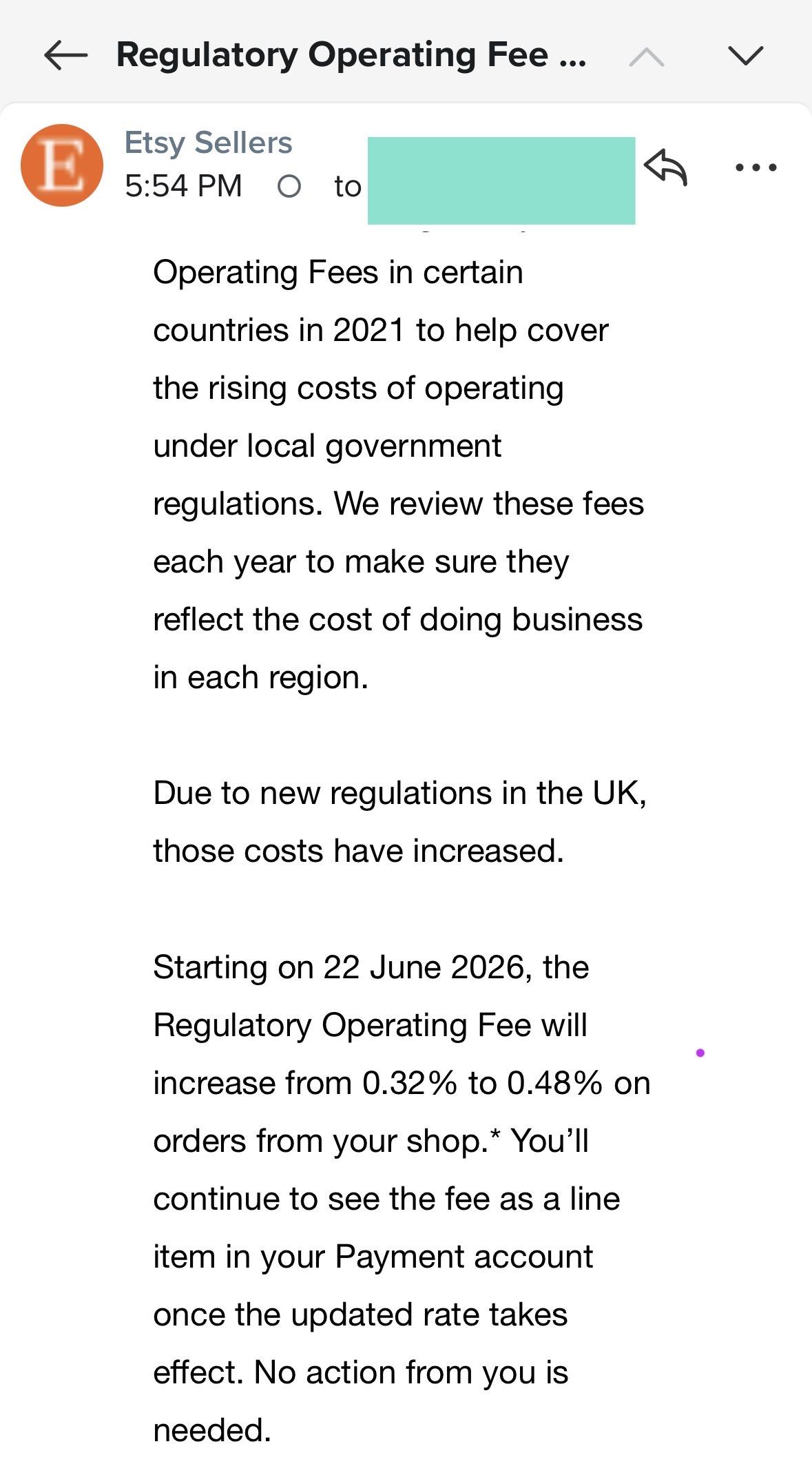 - Regulatory Operating Fees
Etsy Sellers
5:54 PM O to
Operating Fees in certain
countries in 2021 to help cover
the rising costs of operating
under local government
regulations. We review these fees
each year to make sure they
reflect the cost of doing business
in each region.
Due to new regulations in the UK,
those costs have increased.
Starting on 22 June 2026, the
Regulatory Operating Fee will
increase from 0.32% to 0.48% on
orders from your shop.* You'll
continue to see the fee as a line
item in your Payment account
once the updated rate takes
effect. No action from you is
needed.